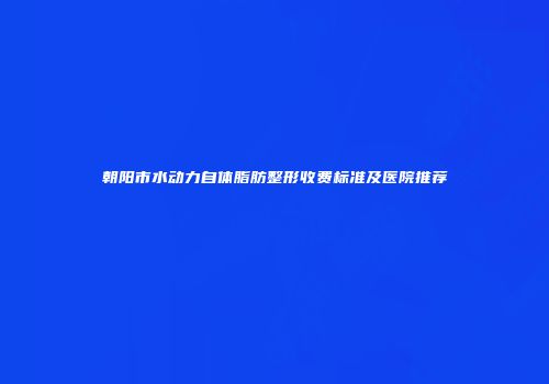 朝阳市水动力自体脂肪整形收费标准及医院推荐