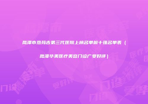 鹰潭市热玛吉第三代医院上榜名单前十强名单表（鹰潭华美医疗美容门诊广受好评）
