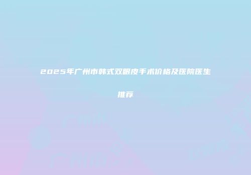 2025年广州市韩式双眼皮手术价格及医院医生推荐
