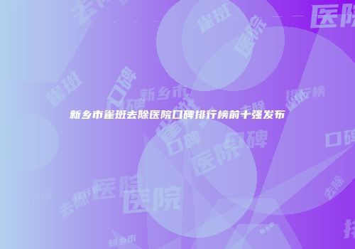 新乡市雀斑去除医院口碑排行榜前十强发布