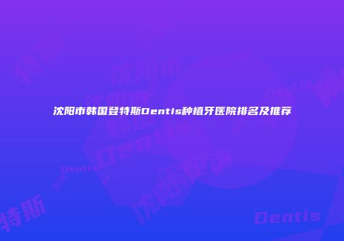 沈阳市韩国登特斯Dentis种植牙医院排名及推荐