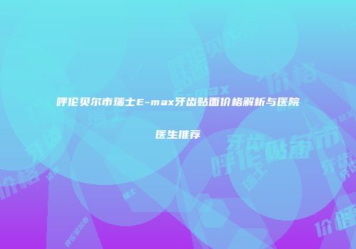 呼伦贝尔市瑞士E-max牙齿贴面价格解析与医院医生推荐