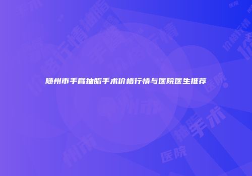 随州市手臂抽脂手术价格行情与医院医生推荐