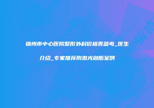 锦州市中心医院整形外科价格表参考_医生介绍_专家推荐附激光融脂案例