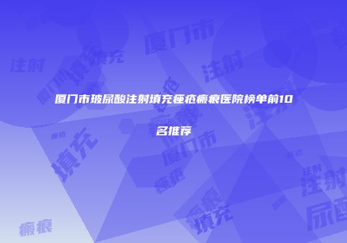 厦门市玻尿酸注射填充痤疮瘢痕医院榜单前10名推荐