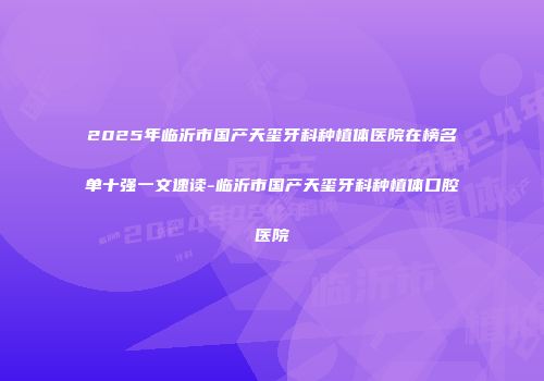 2025年临沂市国产天玺牙科种植体医院在榜名单十强一文速读-临沂市国产天玺牙科种植体口腔医院