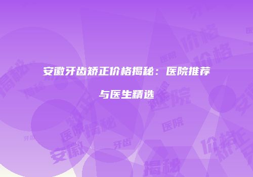 安徽牙齿矫正价格揭秘：医院推荐与医生精选