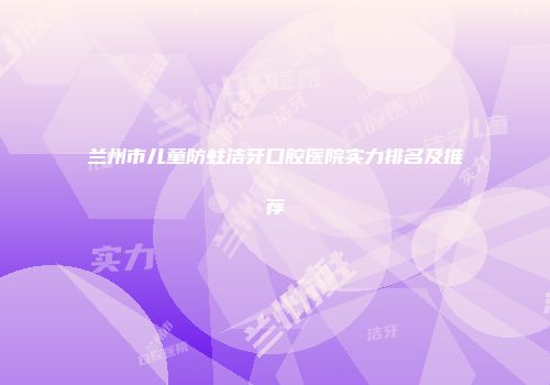 兰州市儿童防蛀洁牙口腔医院实力排名及推荐