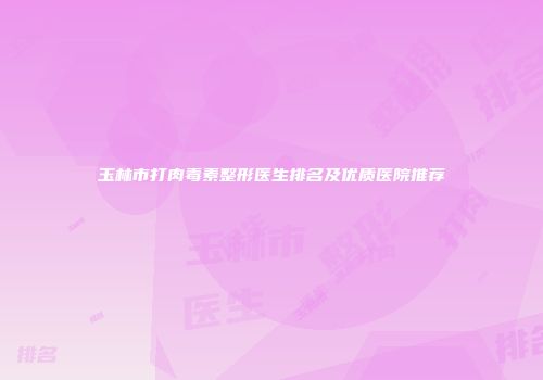 玉林市打肉毒素整形医生排名及优质医院推荐