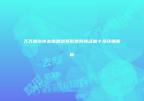 齐齐哈尔市去除晒斑整形医院排名前十及详细解析