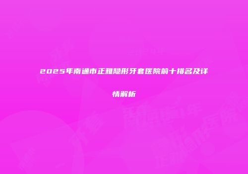 2025年南通市正雅隐形牙套医院前十排名及详情解析