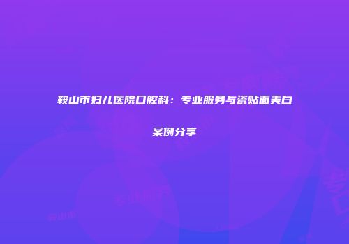 鞍山市妇儿医院口腔科：专业服务与瓷贴面美白案例分享