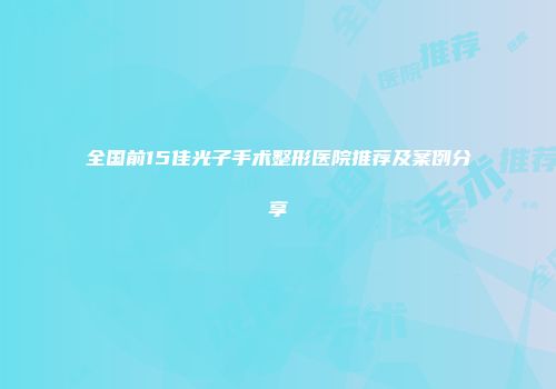 全国前15佳光子手术整形医院推荐及案例分享