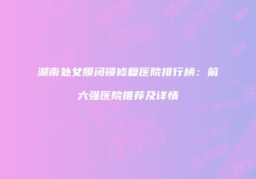 湖南处女膜闭锁修复医院排行榜：前六强医院推荐及详情