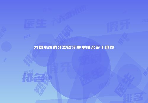 六盘水市假牙塑钢牙医生排名前十推荐