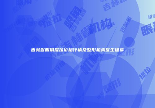 吉林省眼角提拉价格行情及整形机构医生推荐