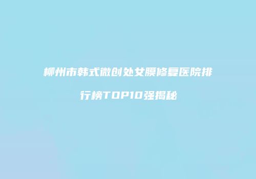 柳州市韩式微创处女膜修复医院排行榜TOP10强揭秘