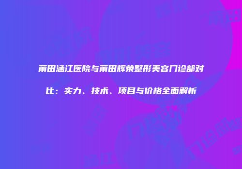 莆田涵江医院与莆田辉荣整形美容门诊部对比：实力、技术、项目与价格全面解析