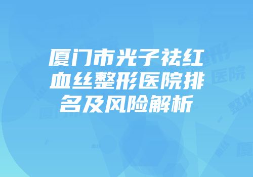 厦门市光子祛红血丝整形医院排名及风险解析
