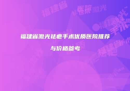 福建省激光祛疤手术优质医院推荐与价格参考