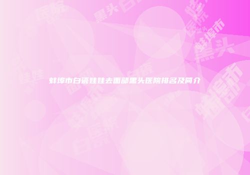 蚌埠市白瓷娃娃去面部黑头医院排名及简介