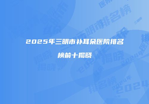 2025年三明市补耳朵医院排名榜前十揭晓