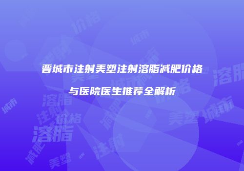 晋城市注射美塑注射溶脂减肥价格与医院医生推荐全解析