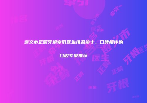 遵义市正畸牙根牵引医生排名前十，口碑相传的口腔专家推荐