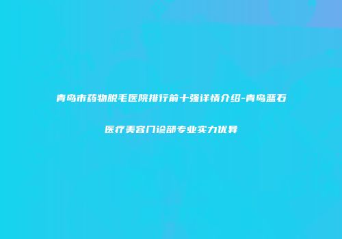 青岛市药物脱毛医院排行前十强详情介绍-青岛蓝石医疗美容门诊部专业实力优异