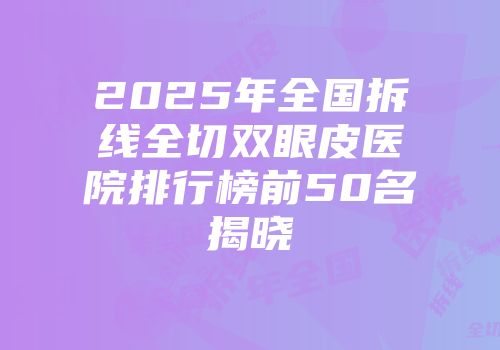 2025年全国拆线全切双眼皮医院排行榜前50名揭晓