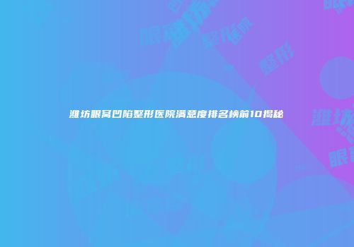 潍坊眼窝凹陷整形医院满意度排名榜前10揭秘