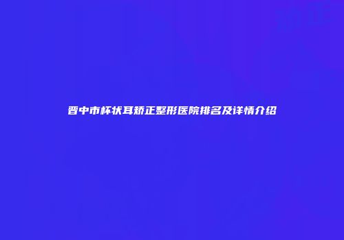 晋中市杯状耳矫正整形医院排名及详情介绍