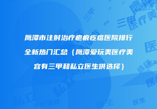 鹰潭市注射治疗疤痕疙瘩医院排行全新热门汇总（鹰潭爱玩美医疗美容有三甲和私立医生供选择）