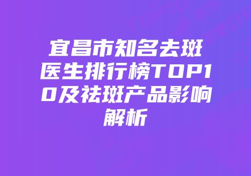 宜昌市知名去斑医生排行榜TOP10及祛斑产品影响解析