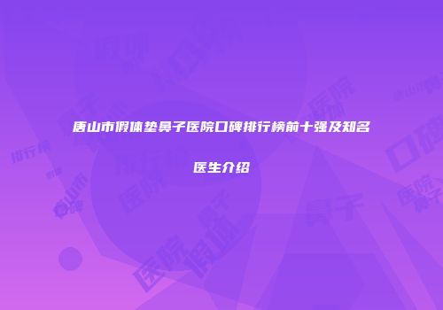 唐山市假体垫鼻子医院口碑排行榜前十强及知名医生介绍