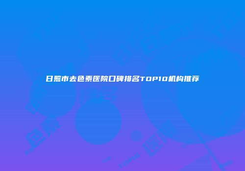 日照市去色素医院口碑排名TOP10机构推荐