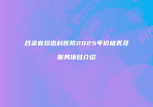 吕梁春珍齿科医院2025年价格表及服务项目介绍