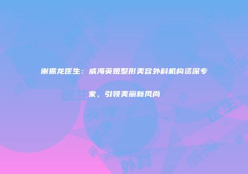 谢振龙医生：威海英姬整形美容外科机构资深专家，引领美丽新风尚