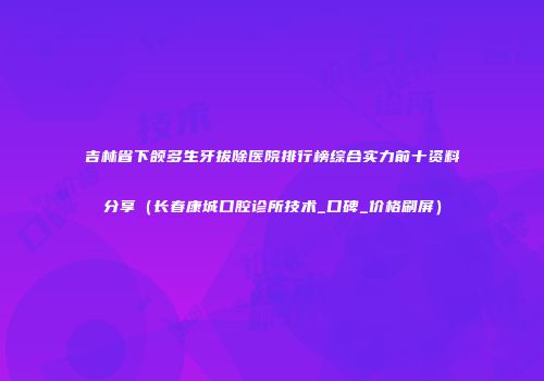 吉林省下颌多生牙拔除医院排行榜综合实力前十资料分享（长春康城口腔诊所技术_口碑_价格刷屏）