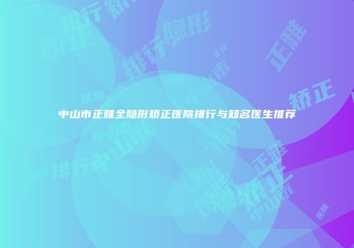 中山市正雅全隐形矫正医院排行与知名医生推荐