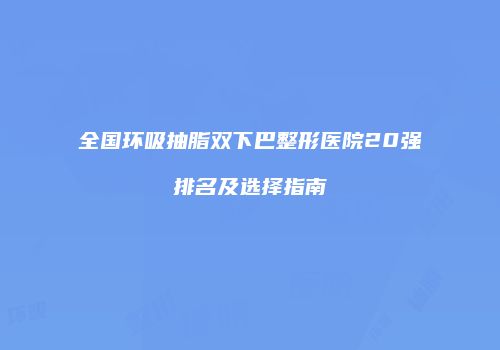 全国环吸抽脂双下巴整形医院20强排名及选择指南