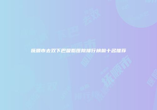 抚顺市去双下巴吸脂医院排行榜前十名推荐