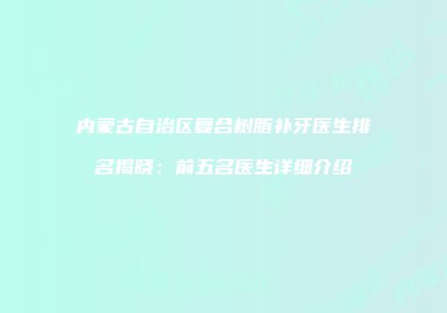 内蒙古自治区复合树脂补牙医生排名揭晓：前五名医生详细介绍