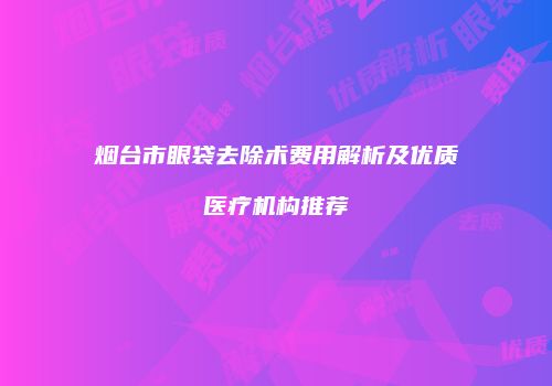 烟台市眼袋去除术费用解析及优质医疗机构推荐