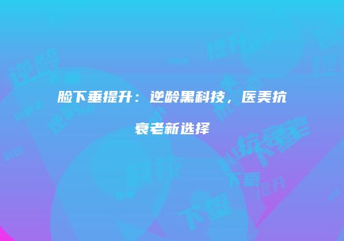 脸下垂提升：逆龄黑科技，医美抗衰老新选择
