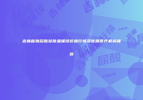 吉林省玻尿酸祛除鱼尾纹价格行情及优质医疗机构推荐