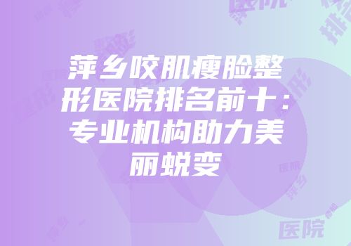 萍乡咬肌瘦脸整形医院排名前十：专业机构助力美丽蜕变