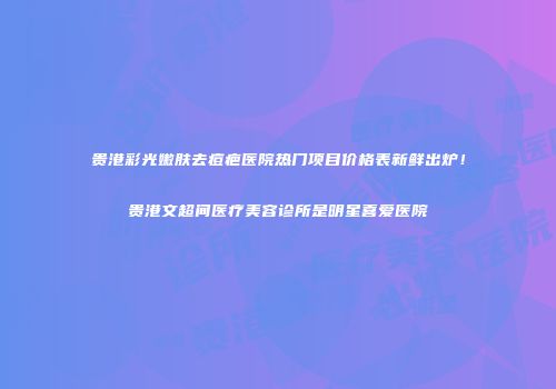 贵港彩光嫩肤去痘疤医院热门项目价格表新鲜出炉！贵港文超间医疗美容诊所是明星喜爱医院