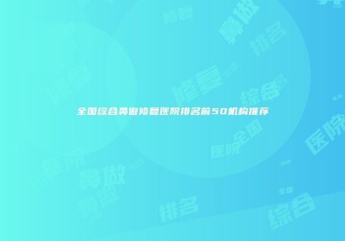 全国综合鼻做修复医院排名前50机构推荐
