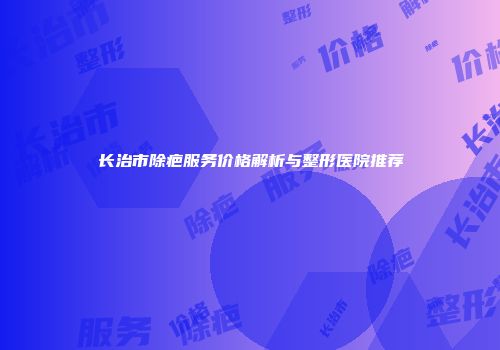 长治市除疤服务价格解析与整形医院推荐
